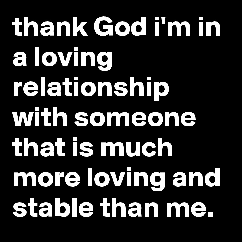 thank God i'm in a loving relationship with someone that is much more loving and stable than me.
