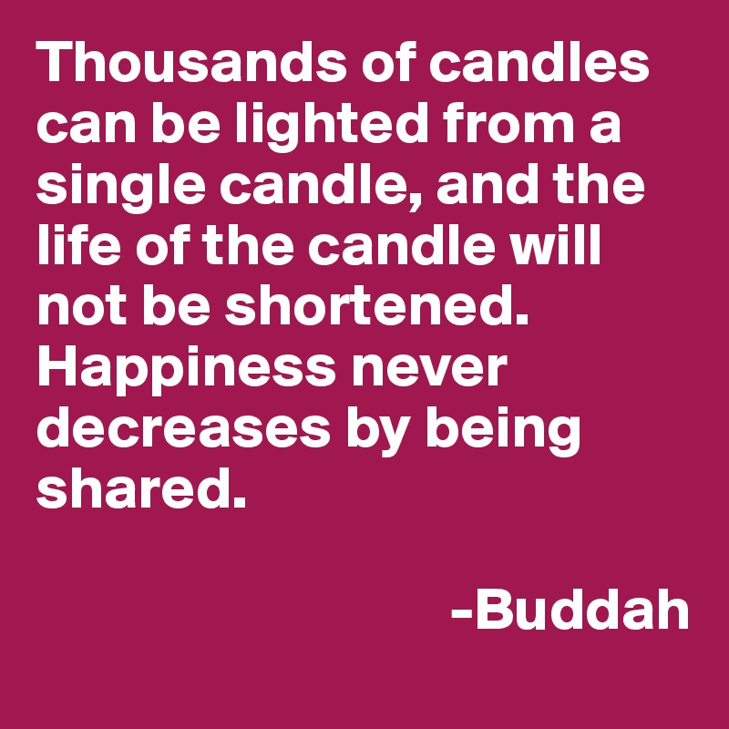Thousands of candles can be lighted from a single candle, and the life of the candle will not be shortened. Happiness never decreases by being shared.

                                  -Buddah
