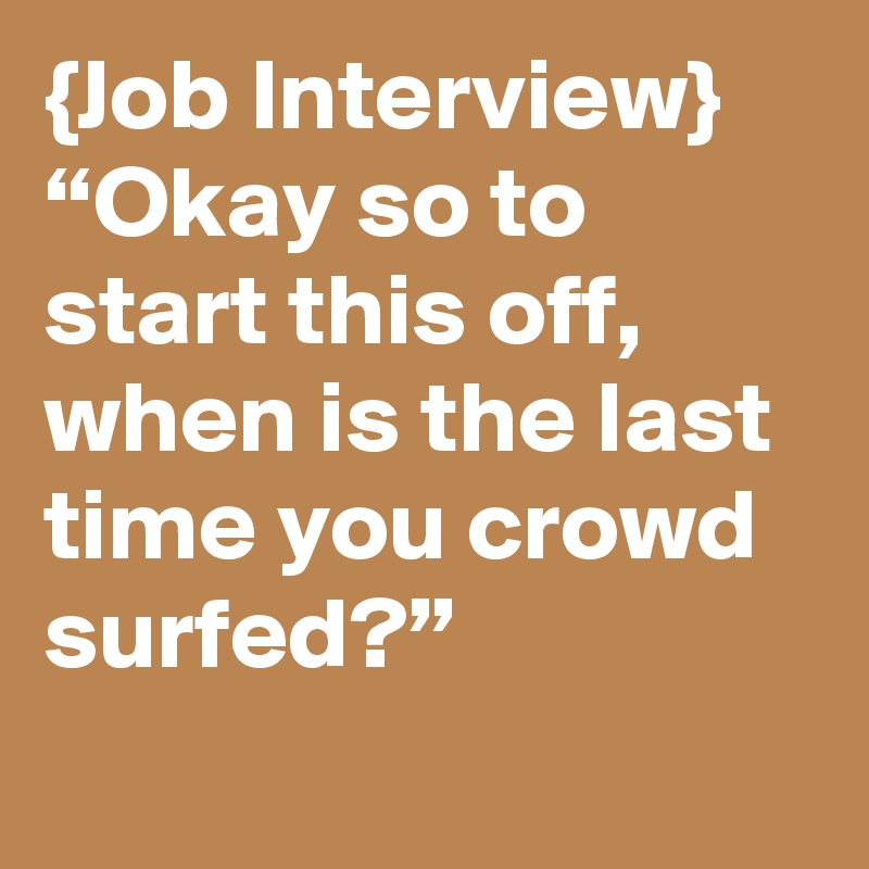 {Job Interview}
“Okay so to start this off, when is the last time you crowd surfed?”