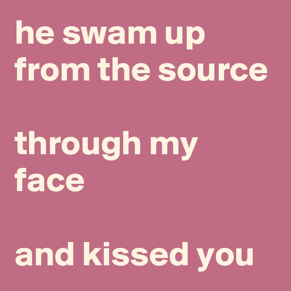 he swam up from the source

through my face

and kissed you