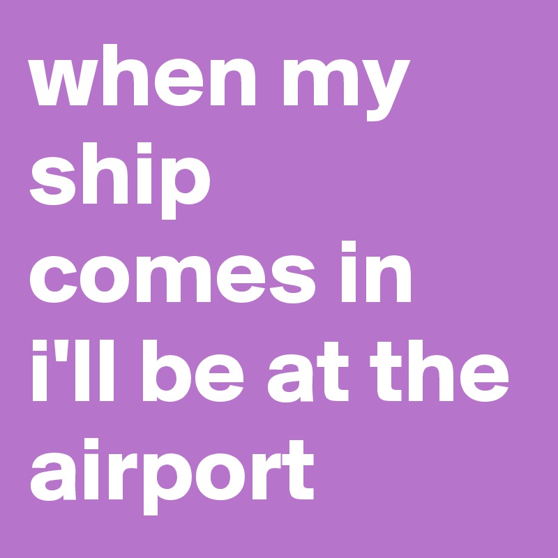 when my ship comes in i'll be at the airport