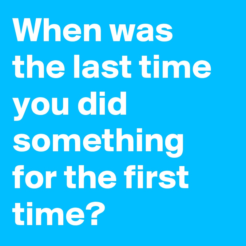 When was the last time you did something for the first time? 