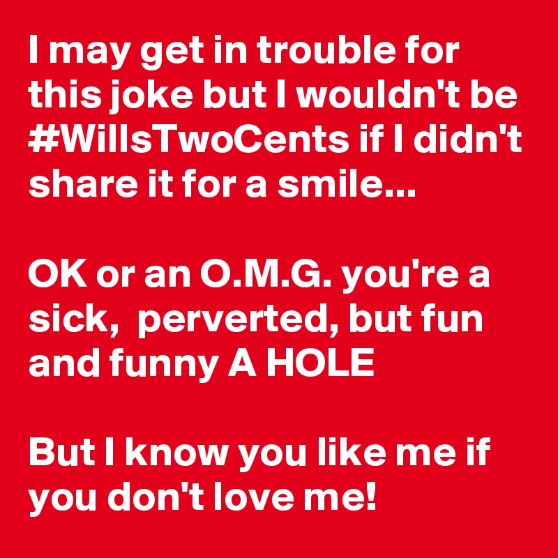 I may get in trouble for this joke but I wouldn't be #WillsTwoCents if I didn't share it for a smile...

OK or an O.M.G. you're a sick,  perverted, but fun and funny A HOLE

But I know you like me if you don't love me! 