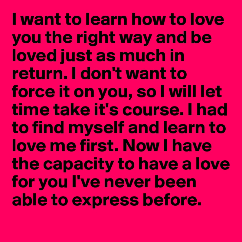 I want to learn how to love you the right way and be loved just as much in return. I don't want to force it on you, so I will let time take it's course. I had to find myself and learn to love me first. Now I have the capacity to have a love for you I've never been able to express before. 