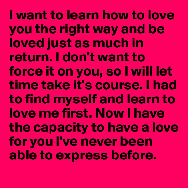I want to learn how to love you the right way and be loved just as much in return. I don't want to force it on you, so I will let time take it's course. I had to find myself and learn to love me first. Now I have the capacity to have a love for you I've never been able to express before. 
