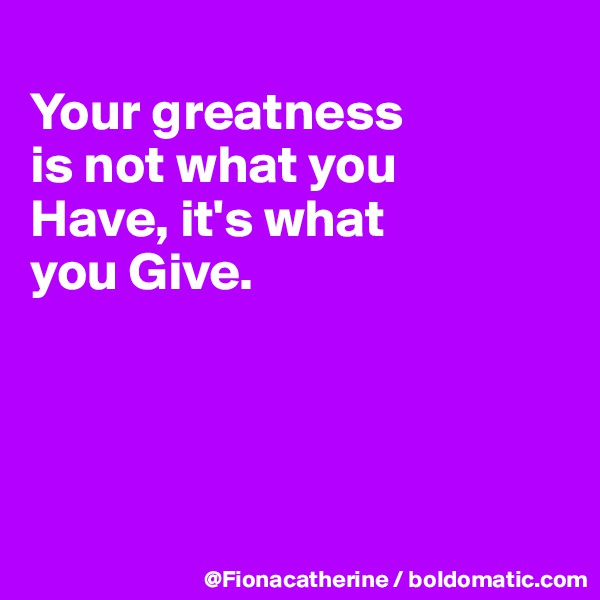 
Your greatness
is not what you
Have, it's what
you Give.




