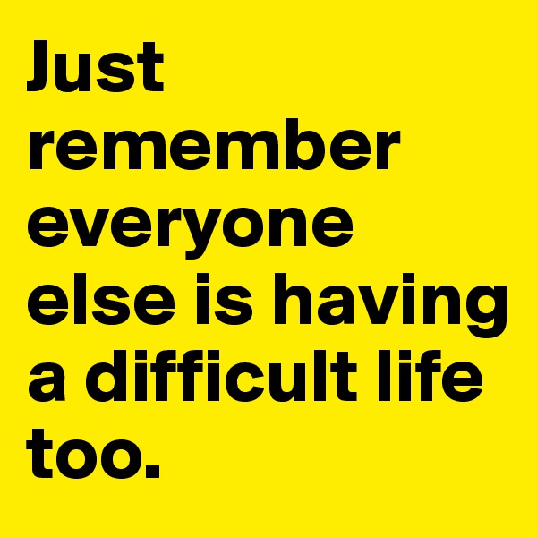 Just remember everyone else is having a difficult life too.