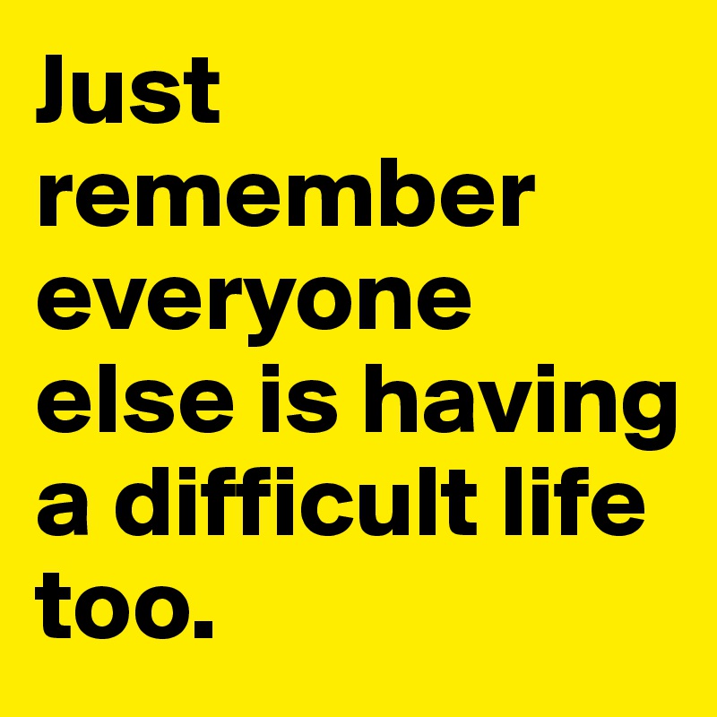 Just remember everyone else is having a difficult life too.