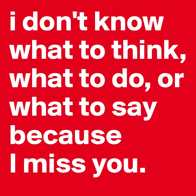 i don't know what to think, 
what to do, or what to say because
I miss you.