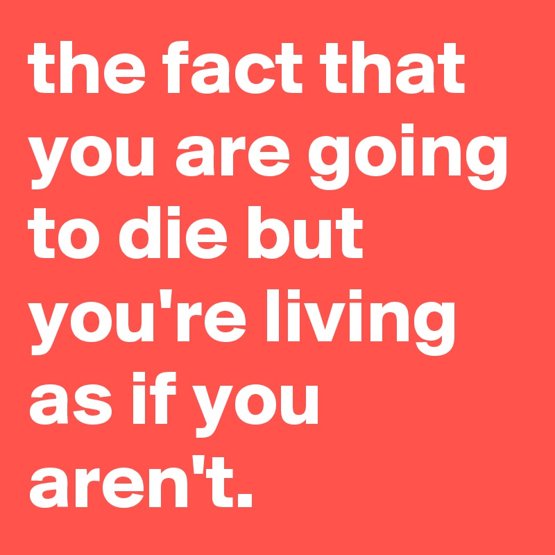 the fact that you are going to die but you're living as if you aren't. 