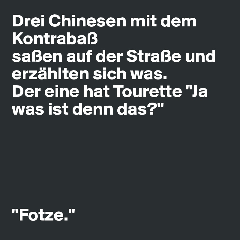 Drei Chinesen mit dem Kontrabaß
saßen auf der Straße und erzählten sich was.
Der eine hat Tourette "Ja was ist denn das?"





"Fotze."