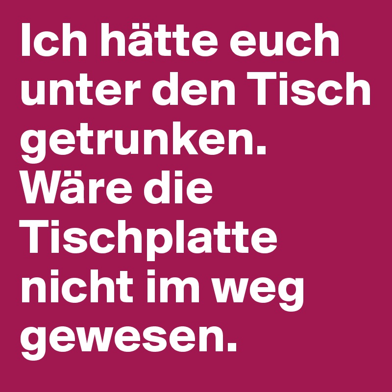Ich hätte euch unter den Tisch getrunken. Wäre die Tischplatte nicht im weg gewesen.