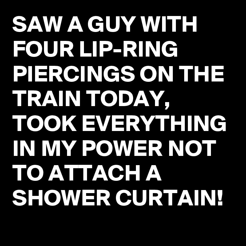 SAW A GUY WITH FOUR LIP-RING PIERCINGS ON THE TRAIN TODAY, 
TOOK EVERYTHING IN MY POWER NOT TO ATTACH A SHOWER CURTAIN!