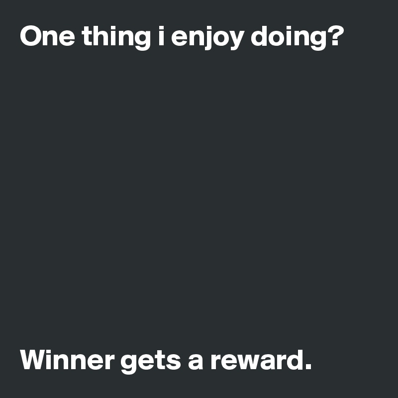 One thing i enjoy doing?










Winner gets a reward.