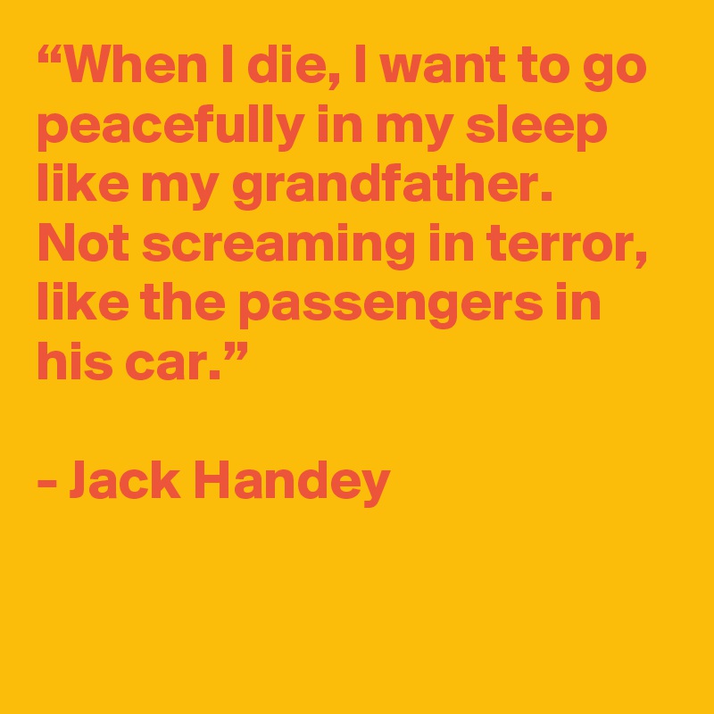 “When I die, I want to go peacefully in my sleep like my grandfather. 
Not screaming in terror, like the passengers in his car.”

- Jack Handey

