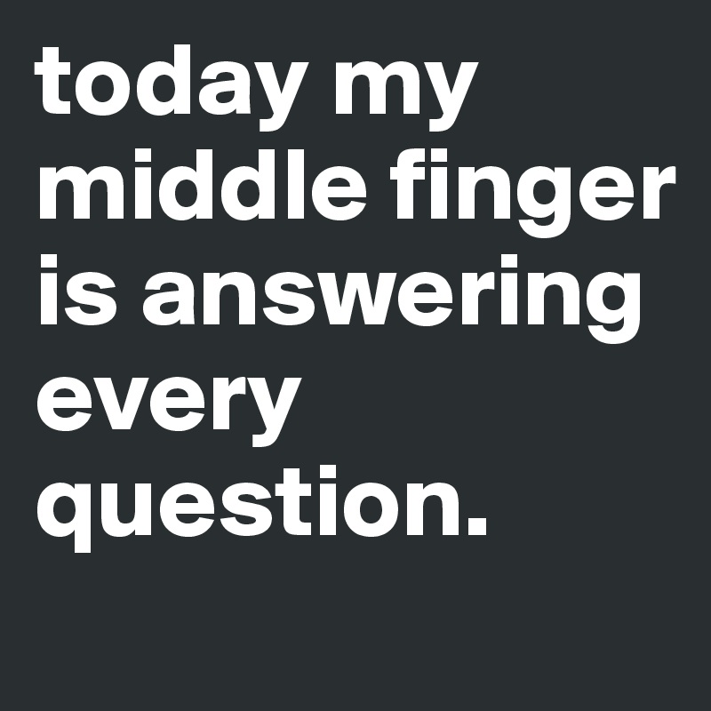today my middle finger is answering every question.