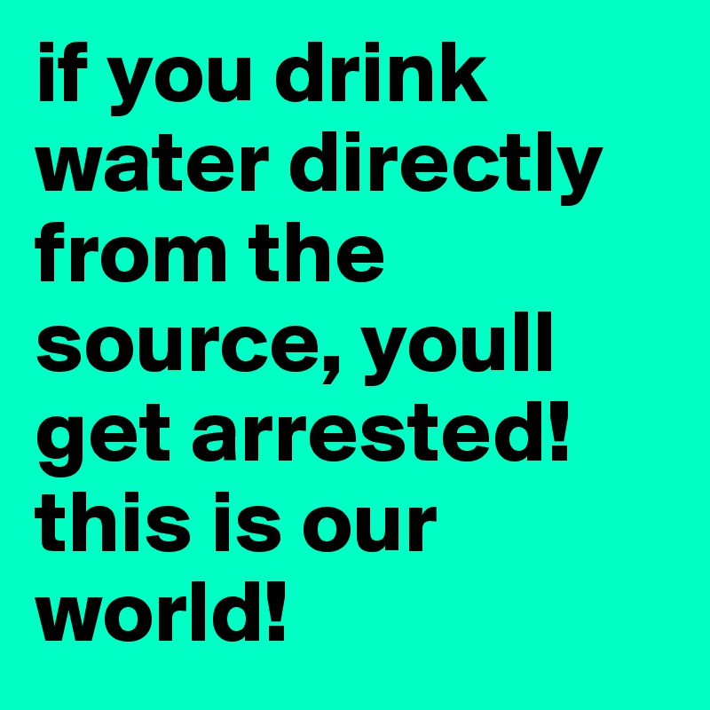 if you drink water directly from the source, youll get arrested!
this is our world!