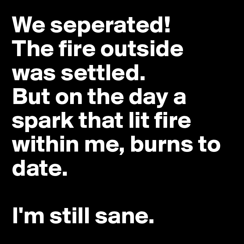 We seperated!
The fire outside was settled. 
But on the day a spark that lit fire within me, burns to date.

I'm still sane.