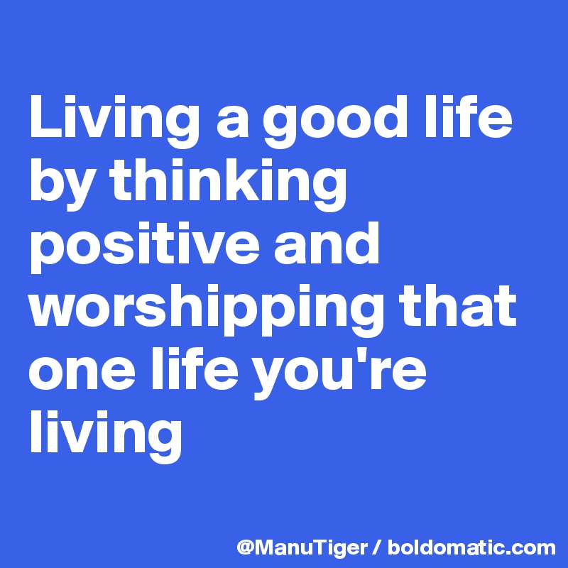 
Living a good life by thinking positive and worshipping that one life you're living
