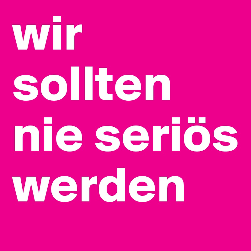 wir sollten nie seriös werden