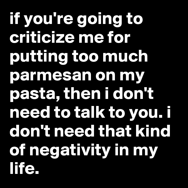 if you're going to criticize me for putting too much parmesan on my pasta, then i don't need to talk to you. i don't need that kind of negativity in my life.