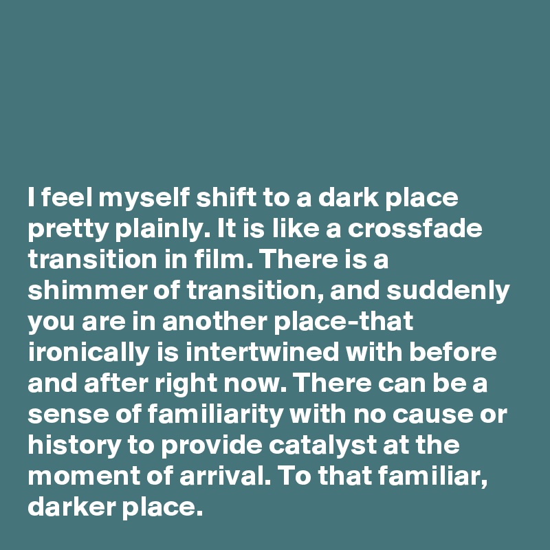 




I feel myself shift to a dark place pretty plainly. It is like a crossfade transition in film. There is a shimmer of transition, and suddenly you are in another place-that ironically is intertwined with before and after right now. There can be a sense of familiarity with no cause or history to provide catalyst at the moment of arrival. To that familiar, darker place.