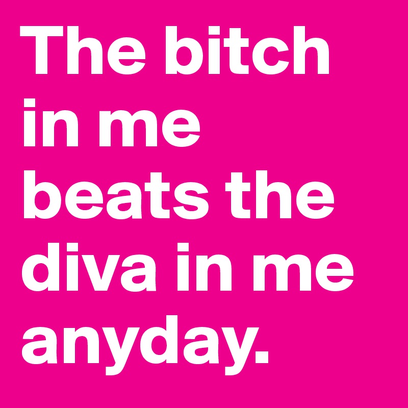 The bitch in me beats the diva in me anyday.