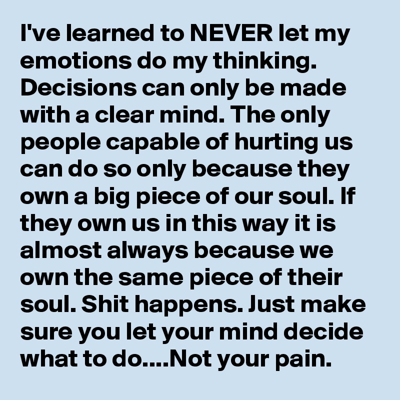 I've learned to NEVER let my emotions do my thinking. Decisions can only be made with a clear mind. The only people capable of hurting us can do so only because they own a big piece of our soul. If they own us in this way it is almost always because we own the same piece of their soul. Shit happens. Just make sure you let your mind decide what to do....Not your pain.