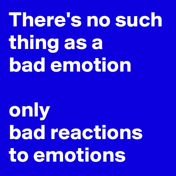 There's no such thing as a
bad emotion

only
bad reactions to emotions