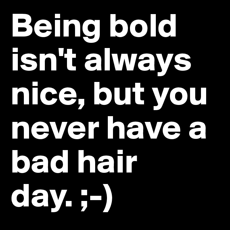 Being bold isn't always nice, but you never have a bad hair day. ;-) 