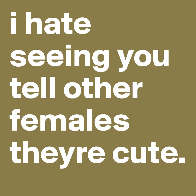 i hate seeing you tell other females theyre cute.