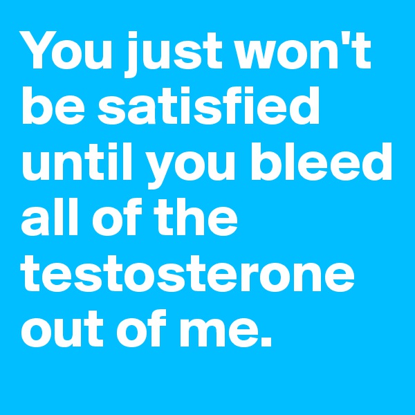 You just won't be satisfied until you bleed all of the testosterone out of me.