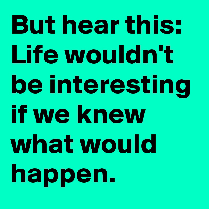 But hear this: Life wouldn't be interesting if we knew what would happen.