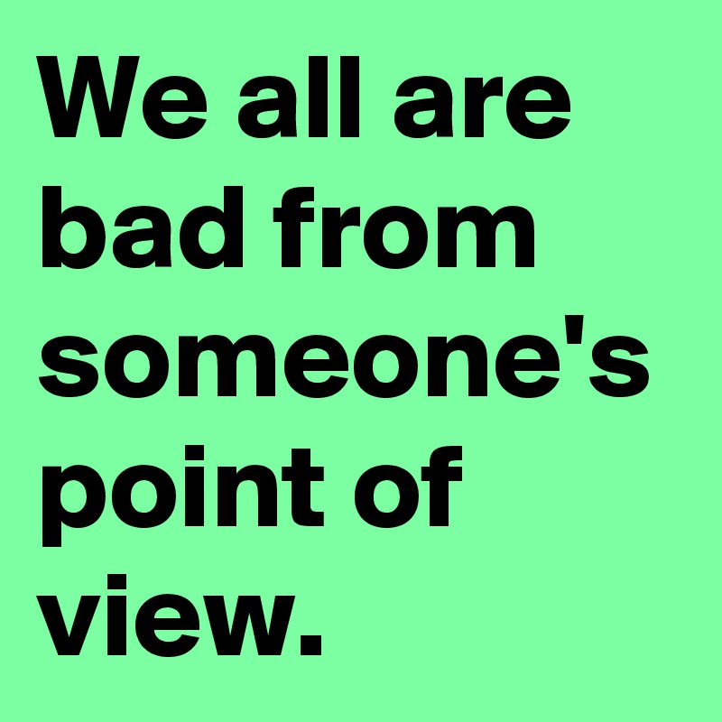 We all are bad from someone's point of view.