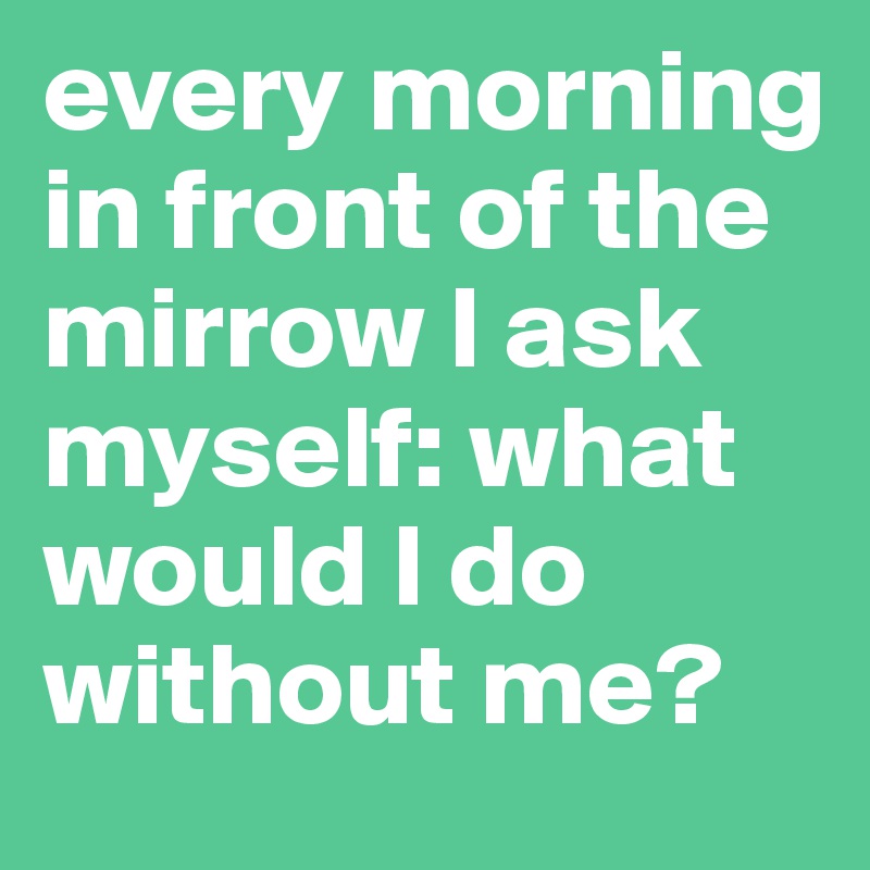 every morning in front of the mirrow l ask myself: what would l do without me?