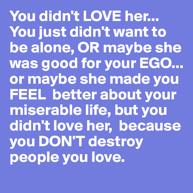 You didn't LOVE her... You just didn't want to be alone, OR maybe she was good for your EGO... or maybe she made you FEEL  better about your miserable life, but you didn't love her,  because you DON'T destroy people you love.