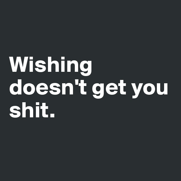 

Wishing doesn't get you 
shit.

