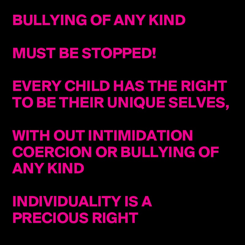 BULLYING OF ANY KIND

MUST BE STOPPED! 

EVERY CHILD HAS THE RIGHT TO BE THEIR UNIQUE SELVES, 

WITH OUT INTIMIDATION COERCION OR BULLYING OF ANY KIND

INDIVIDUALITY IS A PRECIOUS RIGHT