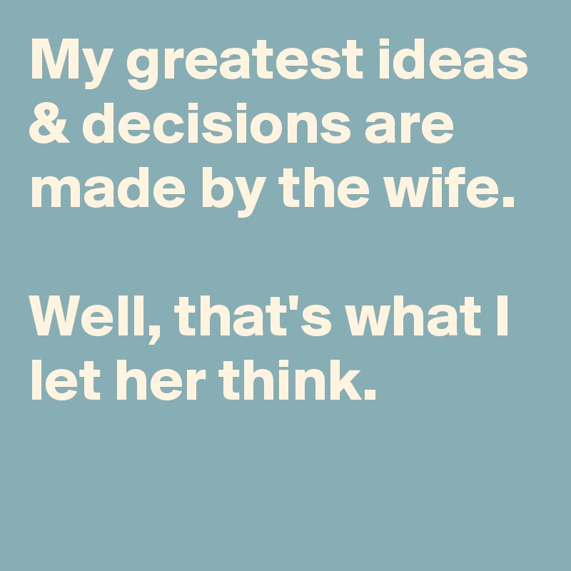 My greatest ideas & decisions are made by the wife.

Well, that's what I let her think.
