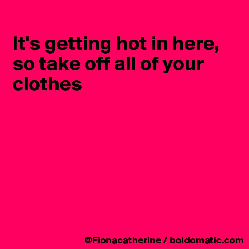 
It's getting hot in here,
so take off all of your clothes






