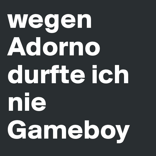 wegen Adorno durfte ich nie Gameboy
