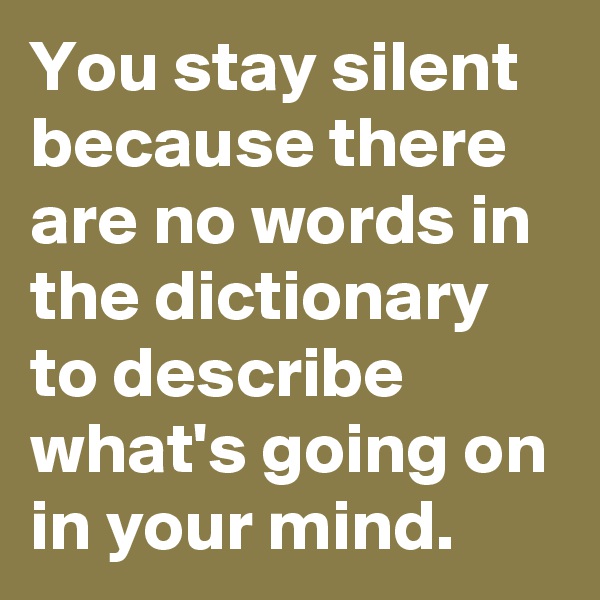 You stay silent because there are no words in the dictionary to describe what's going on in your mind.