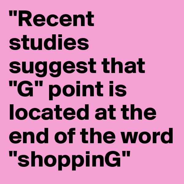 "Recent studies suggest that "G" point is located at the end of the word "shoppinG"