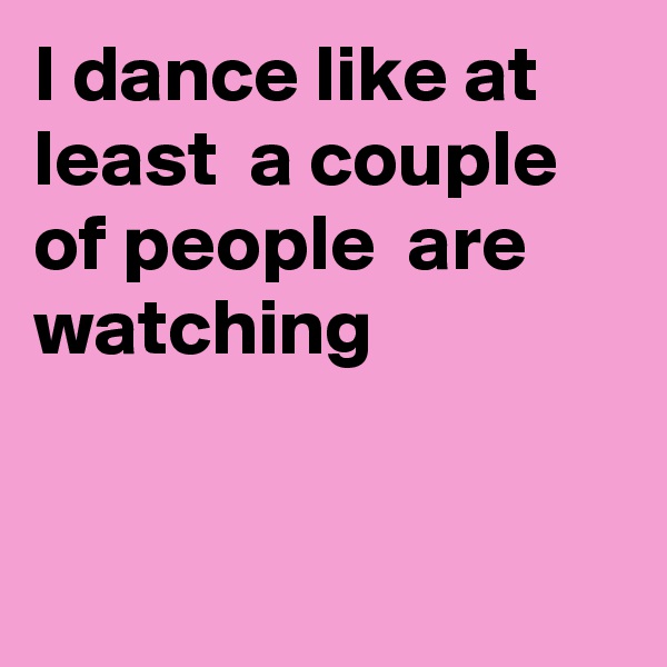 I dance like at least  a couple of people  are watching


