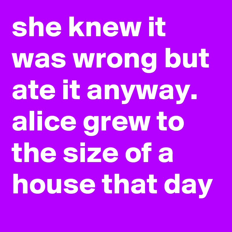 she knew it was wrong but ate it anyway.   alice grew to the size of a house that day