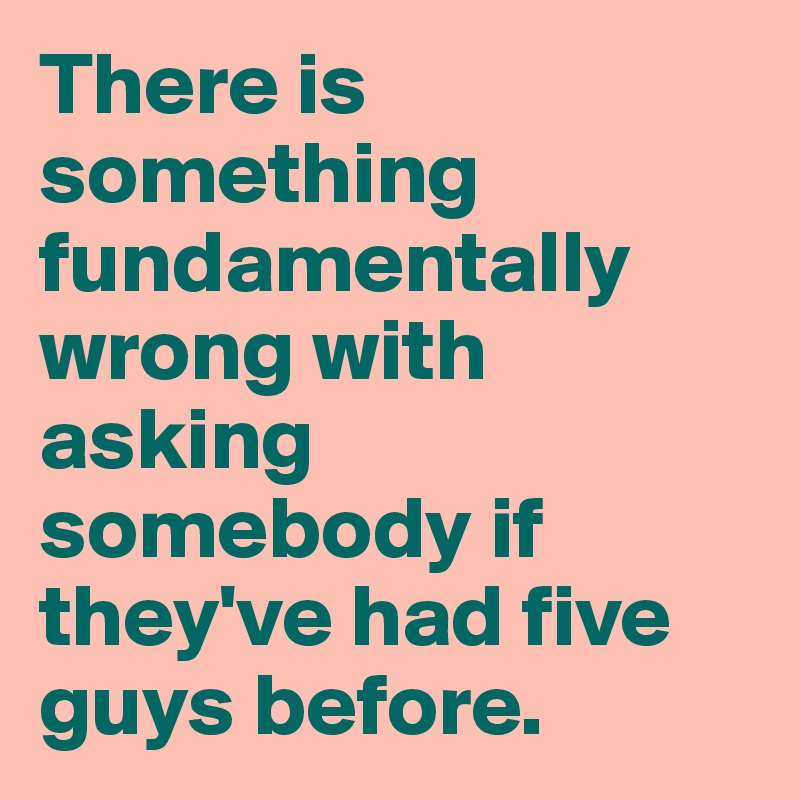 There is something fundamentally wrong with asking somebody if they've had five guys before.