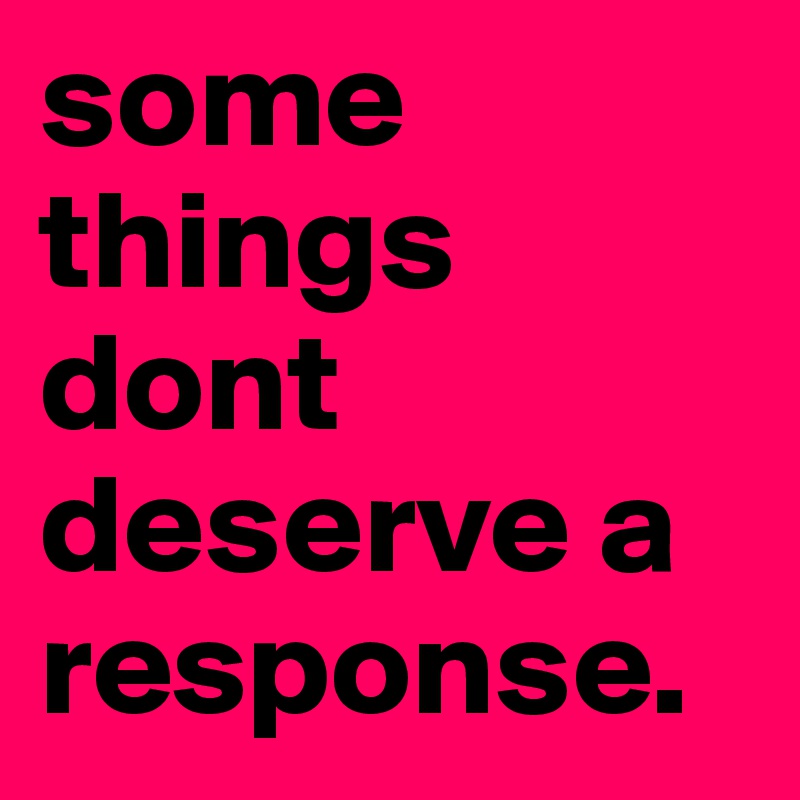 some things dont deserve a response.