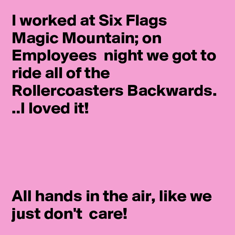 I worked at Six Flags Magic Mountain; on Employees  night we got to ride all of the Rollercoasters Backwards. ..I loved it!




All hands in the air, like we just don't  care!