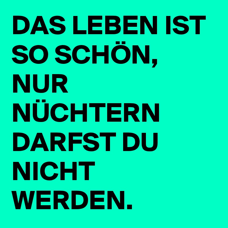 DAS LEBEN IST SO SCHÖN, NUR NÜCHTERN DARFST DU NICHT WERDEN.