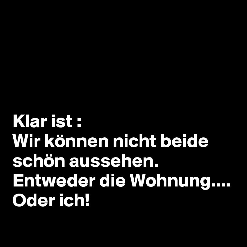 




Klar ist :
Wir können nicht beide schön aussehen.
Entweder die Wohnung....
Oder ich! 